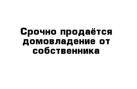 Срочно продаётся домовладение от собственника